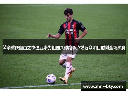 父亲重获自由之夜迪亚斯为祖国头球绝杀点燃万众泪目时刻全场沸腾 父亲重获自由之夜迪亚斯为祖国头球绝杀点燃万众泪目时刻全场沸腾